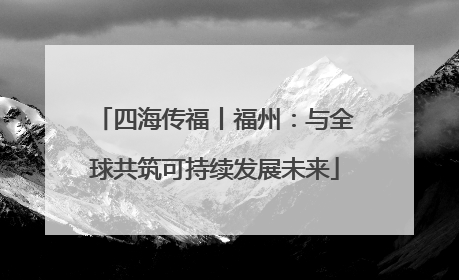 四海传福丨福州：与全球共筑可持续发展未来